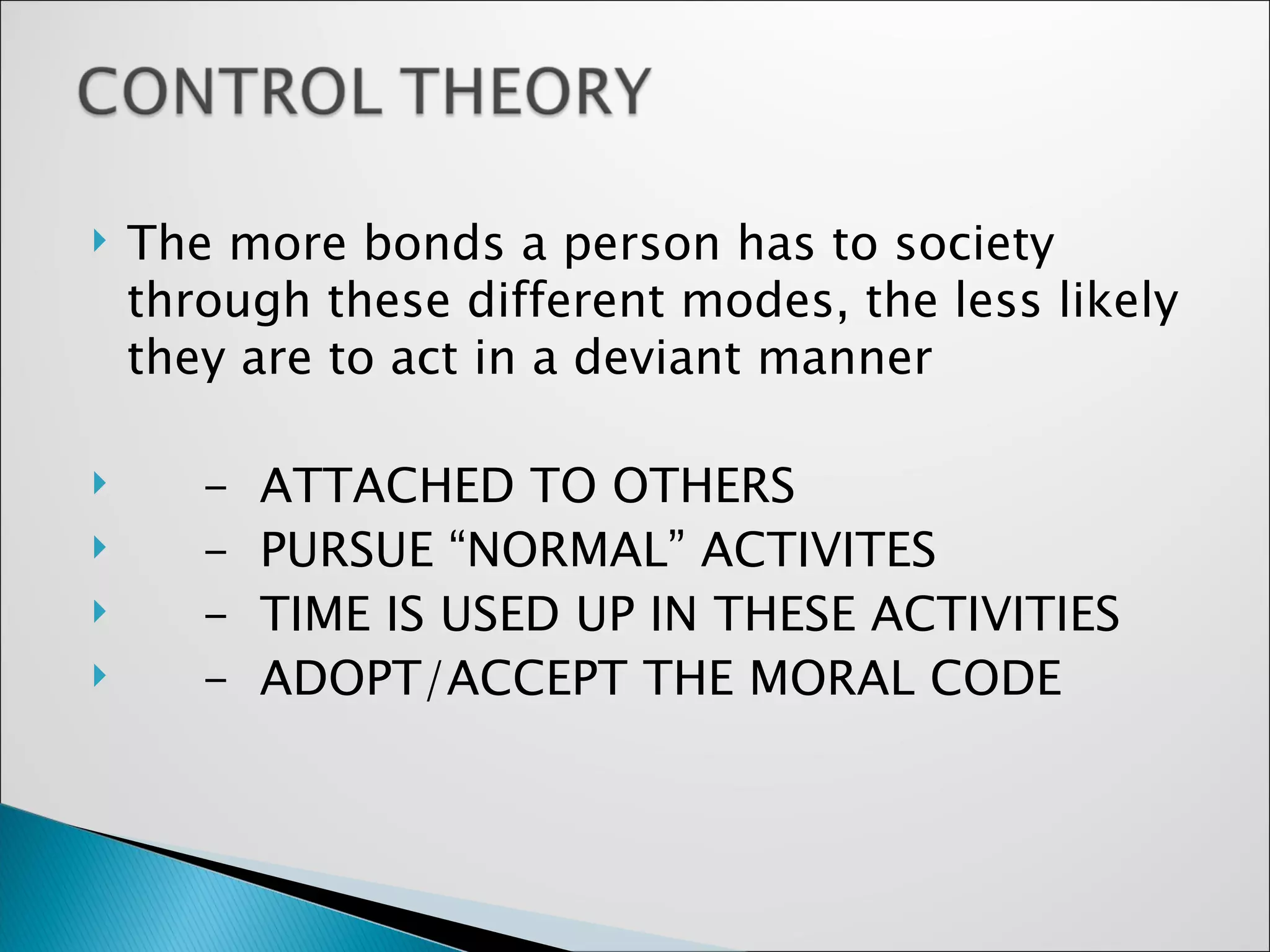 The more bonds a person has to society through these different modes, the less likely they are to act in a deviant manner -  ATTACHED TO OTHERS -  PURSUE “NORMAL” ACTIVITES -  TIME IS USED UP IN THESE ACTIVITIES -  ADOPT/ACCEPT THE MORAL CODE  