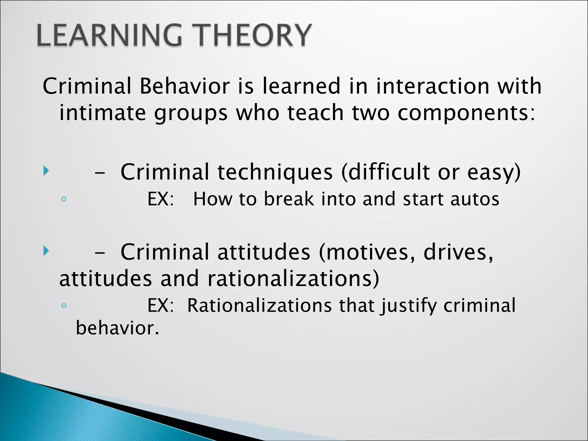 Criminal Behavior is learned in interaction with intimate groups who teach two components: -  Criminal techniques (difficult or easy) EX:  How to break into and start autos -  Criminal attitudes (motives, drives, attitudes and rationalizations) EX:  Rationalizations that justify criminal behavior.  