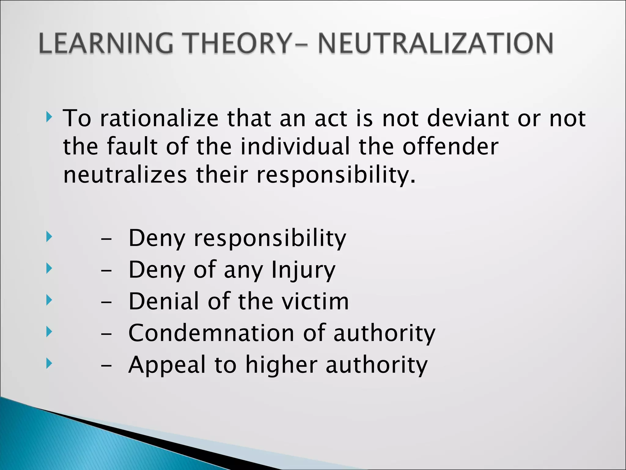 To rationalize that an act is not deviant or not the fault of the individual the offender neutralizes their responsibility. -  Deny responsibility -  Deny of any Injury -  Denial of the victim  -  Condemnation of authority -  Appeal to higher authority 