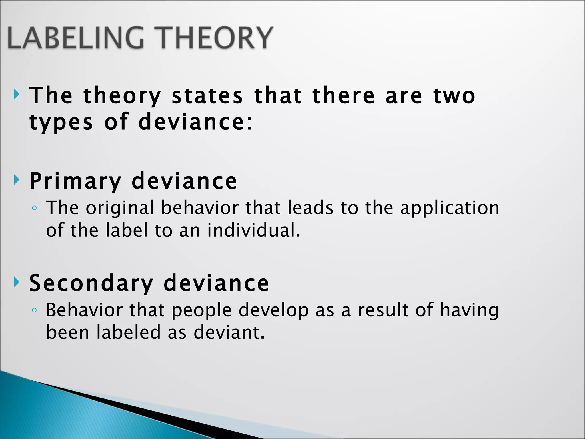 The theory states that there are two types of deviance: Primary deviance  The original behavior that leads to the application of the label to an individual.  Secondary deviance  Behavior that people develop as a result of having been labeled as deviant.  