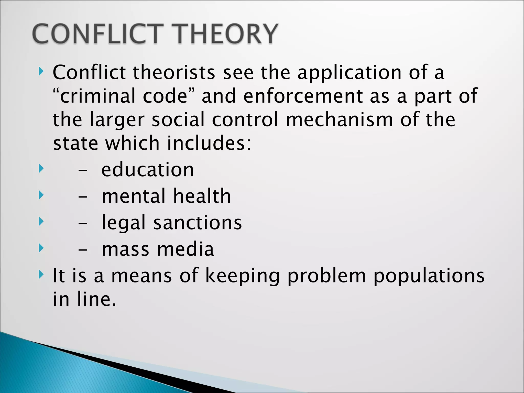 Conflict theorists see the application of a “criminal code” and enforcement as a part of the larger social control mechanism of the state which includes: -  education -  mental health -  legal sanctions -  mass media It is a means of keeping problem populations in line. 