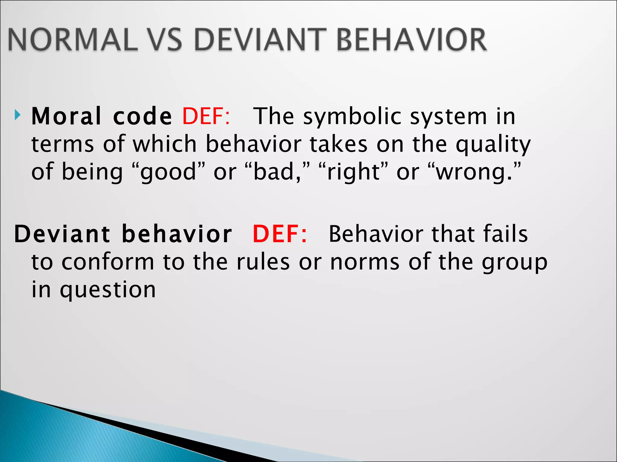 Moral code   DEF:  The symbolic system in terms of which behavior takes on the quality of being “good” or “bad,” “right” or “wrong.”  Deviant behavior  DEF:  Behavior that fails to conform to the rules or norms of the group in question  