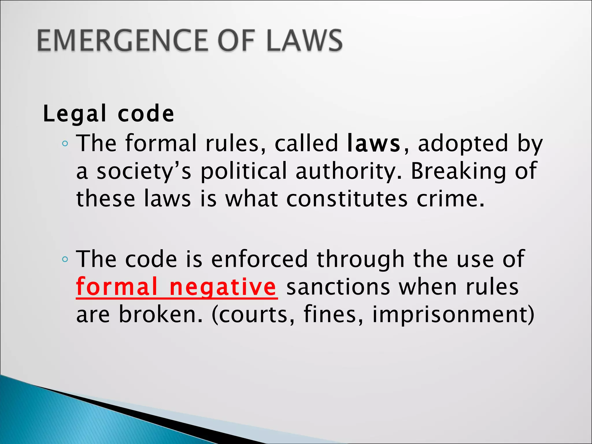 Legal code   The formal rules, called  laws , adopted by a society’s political authority. Breaking of these laws is what constitutes crime. The code is enforced through the use of  formal negative  sanctions when rules are broken. (courts, fines, imprisonment) 