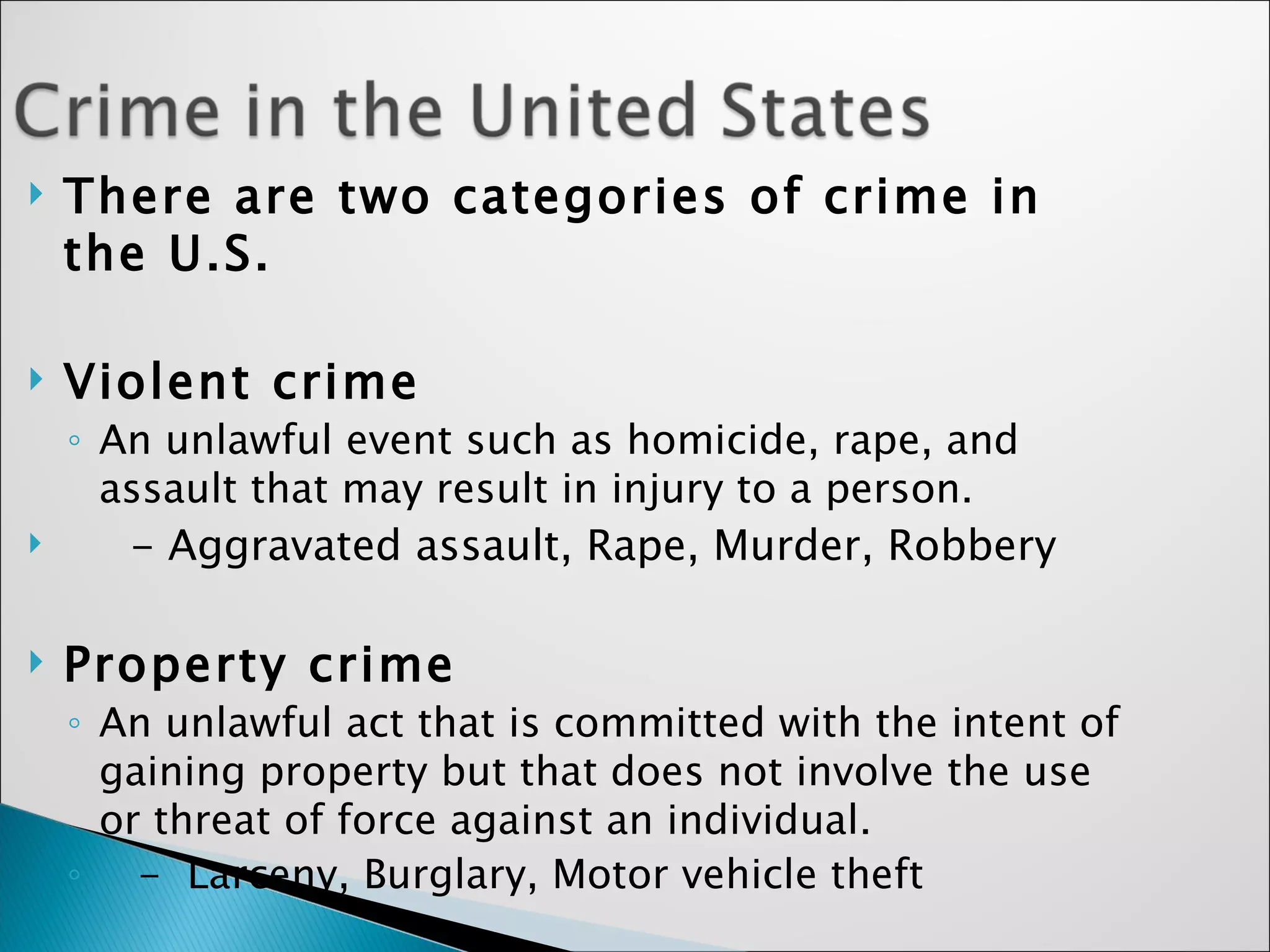 There are two categories of crime in the U.S. Violent crime An unlawful event such as homicide, rape, and assault that may result in injury to a person.  - Aggravated assault, Rape, Murder, Robbery  Property crime   An unlawful act that is committed with the intent of gaining property but that does not involve the use or threat of force against an individual.   -  Larceny, Burglary, Motor vehicle theft 