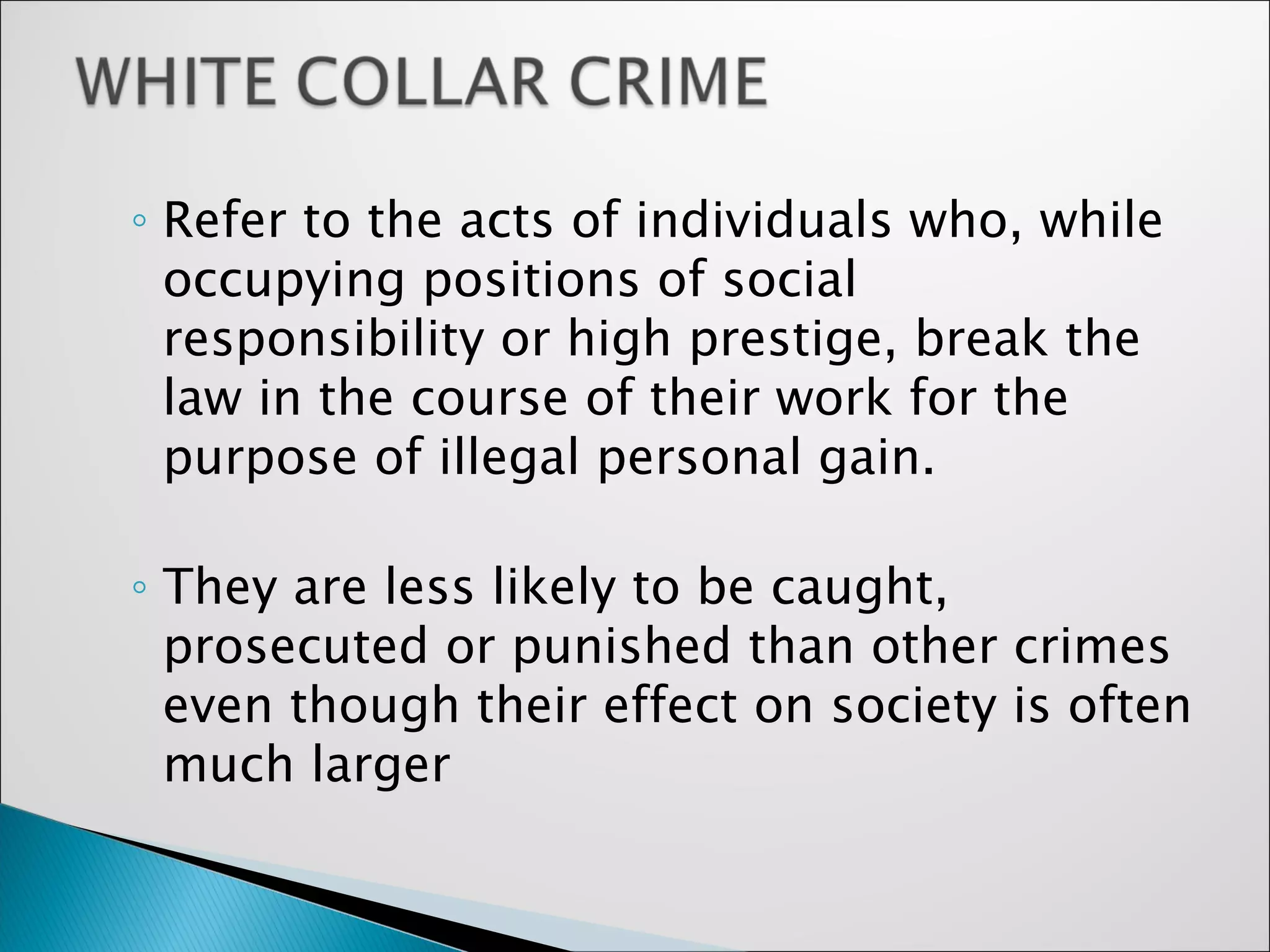 Refer to the acts of individuals who, while occupying positions of social responsibility or high prestige, break the law in the course of their work for the purpose of illegal personal gain.  They are less likely to be caught, prosecuted or punished than other crimes even though their effect on society is often much larger 
