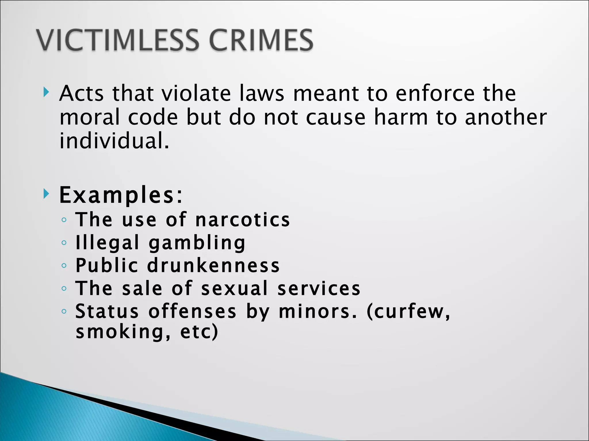 Acts that violate laws meant to enforce the moral code but do not cause harm to another individual.   Examples: The use of narcotics Illegal gambling Public drunkenness The sale of sexual services Status offenses by minors. (curfew, smoking, etc)   