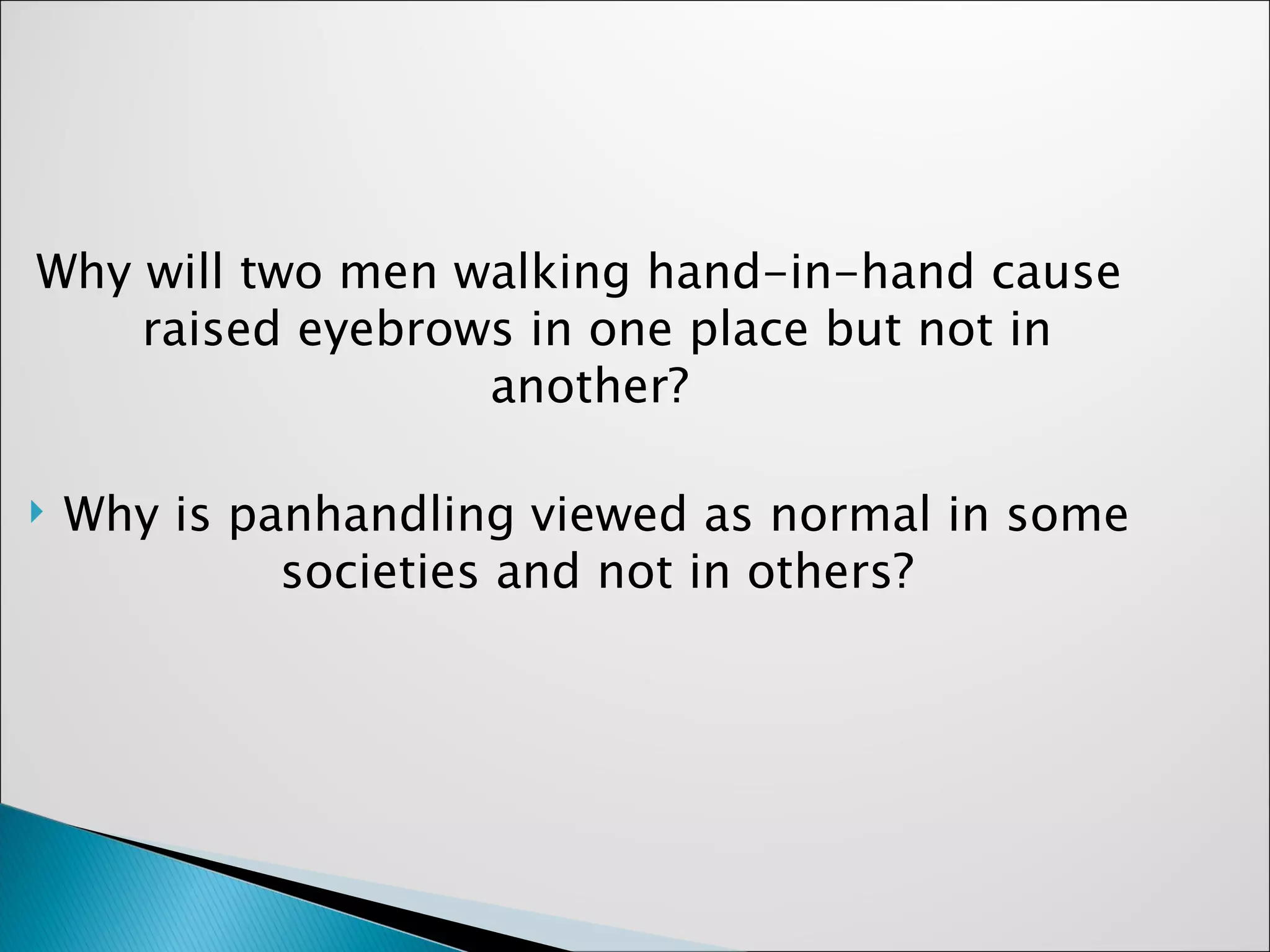 Why will two men walking hand-in-hand cause raised eyebrows in one place but not in another?  Why is panhandling viewed as normal in some societies and not in others? 