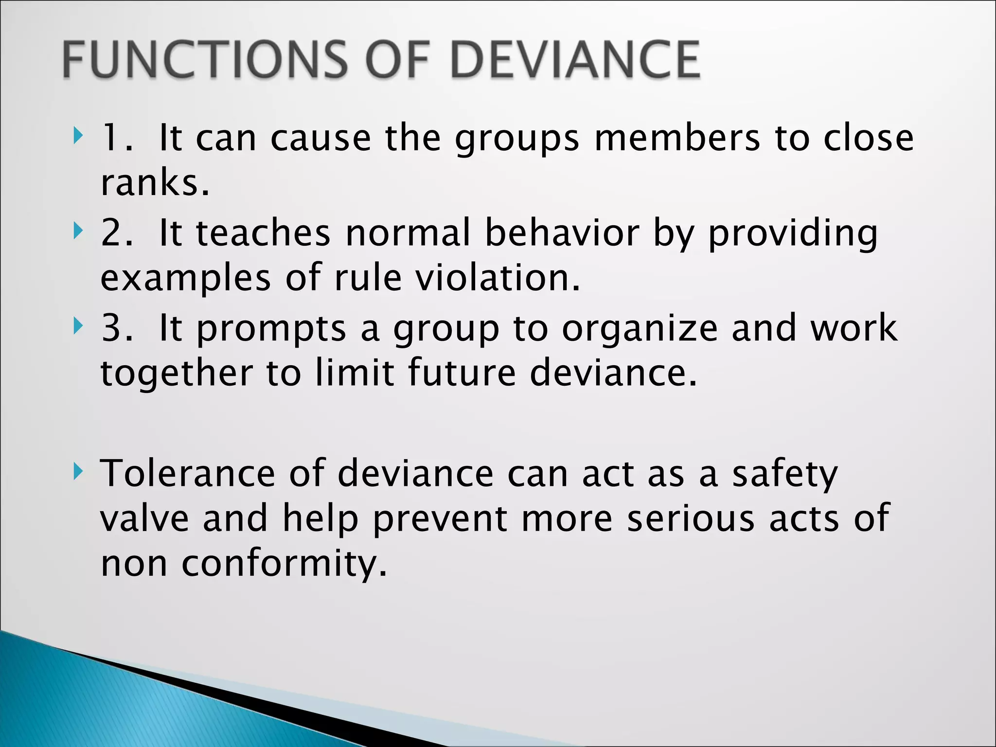 1.  It can cause the groups members to close ranks. 2.  It teaches normal behavior by providing examples of rule violation. 3.  It prompts a group to organize and work together to limit future deviance. Tolerance of deviance can act as a safety valve and help prevent more serious acts of non conformity. 