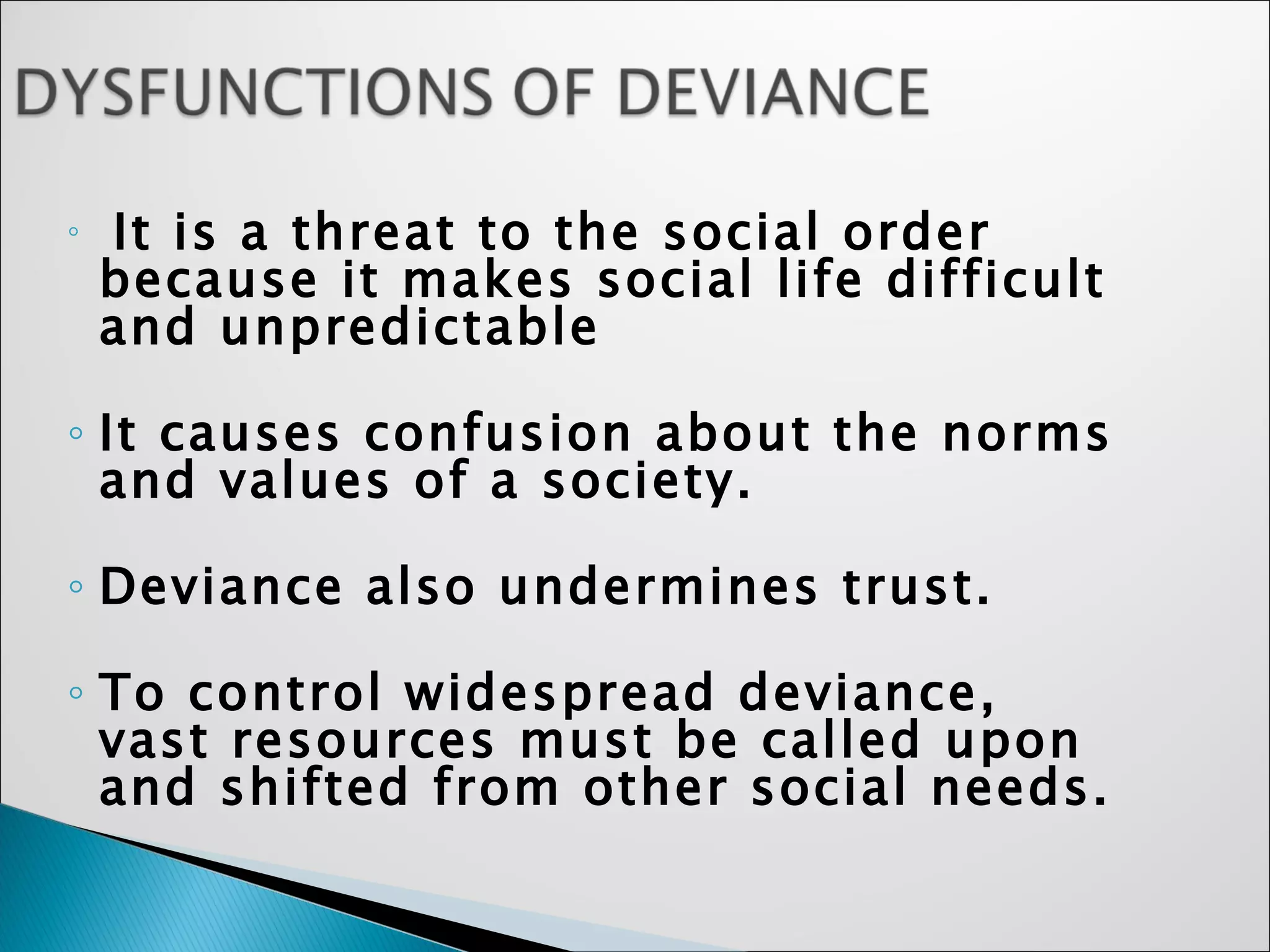 It is a threat to the social order because it makes social life difficult and unpredictable It causes confusion about the norms and values of a society.  Deviance also undermines trust.  To control widespread deviance, vast resources must be called upon and shifted from other social needs. 