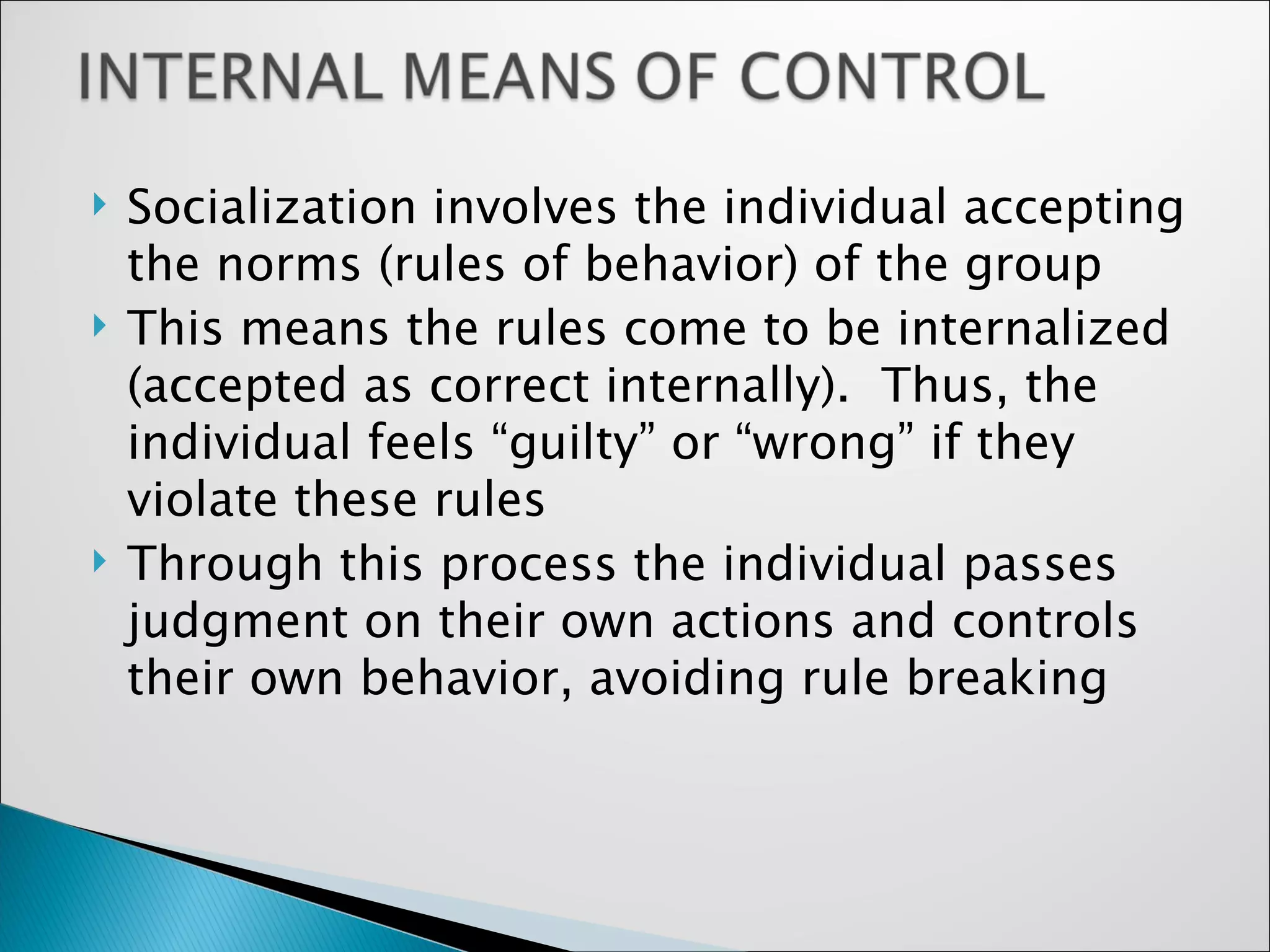 Socialization involves the individual accepting the norms (rules of behavior) of the group This means the rules come to be internalized (accepted as correct internally).  Thus, the individual feels “guilty” or “wrong” if they violate these rules Through this process the individual passes judgment on their own actions and controls their own behavior, avoiding rule breaking 