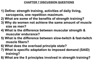 CHAPTER 7 DISCUSSION QUESTIONS


1) Define: strength training, activities of daily living,
   sarcopenia, one repetition maximum.
2) What are some of the benefits of strength training?
3) Why do women not achieve the same amount of muscle
   size as men?
4) What is the difference between muscular strength &
   muscular endurance?
5) What is the difference between slow-twitch & fast-twitch
   muscle fibers?
6) What does the overload principle state?
7) What is specific adaptation to imposed demand (SAID)
   training?
8) What are the 5 principles involved in strength training?
 