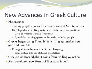 New Advances in Greek Culture
 Phoenicians
    Trading people who lived on eastern coast of Mediterranean
    Developed a recording system to track trade transactions
        Used 22 symbols to stand for sounds
        Spread their writing system as the traded w/ other people
 Greeks began using Phoenician writing system between
  900 and 800 B.C.
    Changed some letters to suit their language
      Later evolved into our alphabet of 26 letters

 Greeks also learned about coins from trading w/ others
 Also developed new forms of literature & gov’t
 