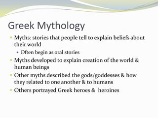 Greek Mythology
 Myths: stories that people tell to explain beliefs about
  their world
   Often begin as oral stories
 Myths developed to explain creation of the world &
  human beings
 Other myths described the gods/goddesses & how
  they related to one another & to humans
 Others portrayed Greek heroes & heroines
 