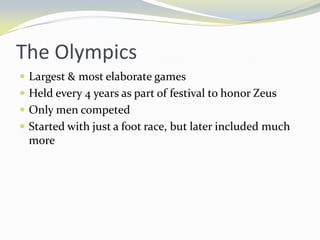 The Olympics
 Largest & most elaborate games
 Held every 4 years as part of festival to honor Zeus
 Only men competed
 Started with just a foot race, but later included much
  more
 