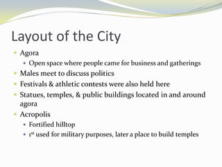 Layout of the City
 Agora
    Open space where people came for business and gatherings
 Males meet to discuss politics
 Festivals & athletic contests were also held here
 Statues, temples, & public buildings located in and around
  agora
 Acropolis
    Fortified hilltop
    1st used for military purposes, later a place to build temples
 