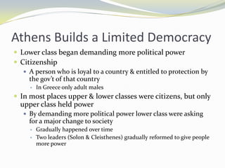 Athens Builds a Limited Democracy
 Lower class began demanding more political power
 Citizenship
    A person who is loyal to a country & entitled to protection by
     the gov’t of that country
        In Greece only adult males
 In most places upper & lower classes were citizens, but only
  upper class held power
    By demanding more political power lower class were asking
     for a major change to society
        Gradually happened over time
        Two leaders (Solon & Cleisthenes) gradually reformed to give people
         more power
 
