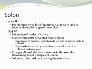 Solon
 500s B.C.
    Poor farmers owed lots of money & had to work land or
     become slaves, this angered lower class
 594 B.C.
    Solon elected leader of Athens
    Made reforms that prevented revolt of poor
        Freed enslaved people of debts & made law that no citizen could be
         enslaved
        Organized citizens into 4 classes based on wealth not birth
           Richest had most power

    Changes allowed all citizens to serve in the assembly
     (lawmaking body) & help elect leaders
    Solon also reformed laws making them less harsh
 