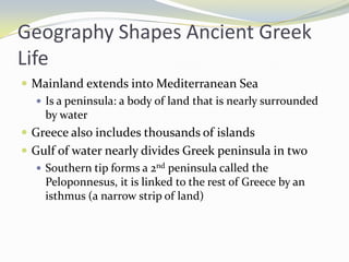 Geography Shapes Ancient Greek
Life
 Mainland extends into Mediterranean Sea
    Is a peninsula: a body of land that is nearly surrounded
     by water
 Greece also includes thousands of islands
 Gulf of water nearly divides Greek peninsula in two
    Southern tip forms a 2nd peninsula called the
     Peloponnesus, it is linked to the rest of Greece by an
     isthmus (a narrow strip of land)
 