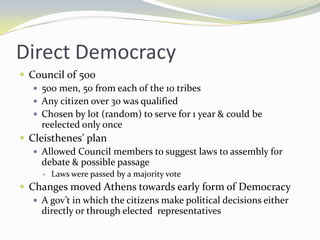 Direct Democracy
 Council of 500
    500 men, 50 from each of the 10 tribes
    Any citizen over 30 was qualified
    Chosen by lot (random) to serve for 1 year & could be
     reelected only once
 Cleisthenes’ plan
    Allowed Council members to suggest laws to assembly for
     debate & possible passage
        Laws were passed by a majority vote
 Changes moved Athens towards early form of Democracy
    A gov’t in which the citizens make political decisions either
     directly or through elected representatives
 