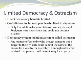 Limited Democracy & Ostracism
 Direct democracy benefits limited
 Gov’t did not include all people who lived in city-state
    Only free adult males were citizens (women, slaves, &
     foreigners were not citizens and could not become
     citizens)
 Democracy system included a system called ostracism
    Any member of assembly who though someone was a
     danger to the city-state could submit the name of the
     person for a vote by the assembly. If enough votes were
     received that person could be sent away for 10 years.
 