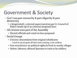 Government & Society
 Gov’t was part monarchy & part oligarchy & part
  democracy
    2 kings(ruled), 5 elected supervisors(ran gov’t), Council of
     Elders (made up of 30 citizens) proposed laws
 All citizens were part of the Assembly
    Elected officials and voted on laws proposed
 Social Groups
    Citizens: descendants from original inhabitants
        Lived in city & spent all their time training to be soldiers
    Free noncitizens: no political rights & lived in nearby villages
    Helots: laborers; allowed Spartans to train to be soldiers
 
