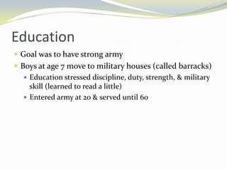 Education
 Goal was to have strong army
 Boys at age 7 move to military houses (called barracks)
    Education stressed discipline, duty, strength, & military
     skill (learned to read a little)
    Entered army at 20 & served until 60
 