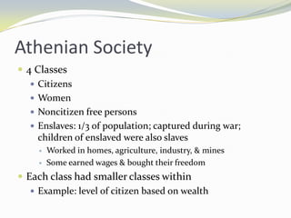 Athenian Society
 4 Classes
    Citizens
    Women
    Noncitizen free persons
    Enslaves: 1/3 of population; captured during war;
     children of enslaved were also slaves
        Worked in homes, agriculture, industry, & mines
        Some earned wages & bought their freedom
 Each class had smaller classes within
    Example: level of citizen based on wealth
 