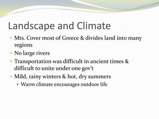 Landscape and Climate
 Mts. Cover most of Greece & divides land into many
  regions
 No large rivers
 Transportation was difficult in ancient times &
  difficult to unite under one gov’t
 Mild, rainy winters & hot, dry summers
   Warm climate encourages outdoor life
 