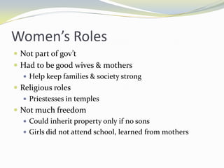 Women’s Roles
 Not part of gov’t
 Had to be good wives & mothers
    Help keep families & society strong
 Religious roles
    Priestesses in temples
 Not much freedom
    Could inherit property only if no sons
    Girls did not attend school, learned from mothers
 