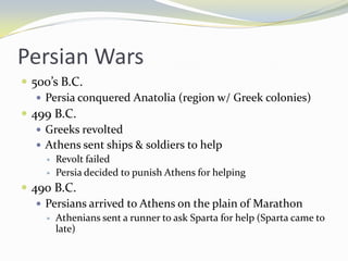 Persian Wars
 500’s B.C.
    Persia conquered Anatolia (region w/ Greek colonies)
 499 B.C.
    Greeks revolted
    Athens sent ships & soldiers to help
        Revolt failed
        Persia decided to punish Athens for helping
 490 B.C.
    Persians arrived to Athens on the plain of Marathon
        Athenians sent a runner to ask Sparta for help (Sparta came to
         late)
 