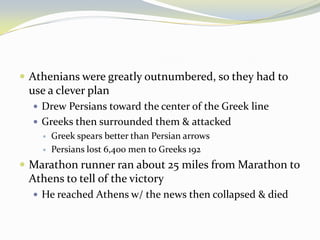  Athenians were greatly outnumbered, so they had to
 use a clever plan
   Drew Persians toward the center of the Greek line
   Greeks then surrounded them & attacked
       Greek spears better than Persian arrows
       Persians lost 6,400 men to Greeks 192
 Marathon runner ran about 25 miles from Marathon to
 Athens to tell of the victory
   He reached Athens w/ the news then collapsed & died
 