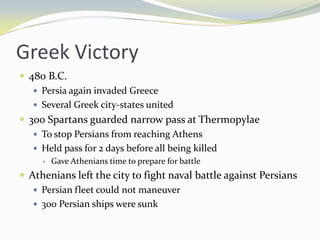 Greek Victory
 480 B.C.
    Persia again invaded Greece
    Several Greek city-states united
 300 Spartans guarded narrow pass at Thermopylae
    To stop Persians from reaching Athens
    Held pass for 2 days before all being killed
        Gave Athenians time to prepare for battle
 Athenians left the city to fight naval battle against Persians
    Persian fleet could not maneuver
    300 Persian ships were sunk
 