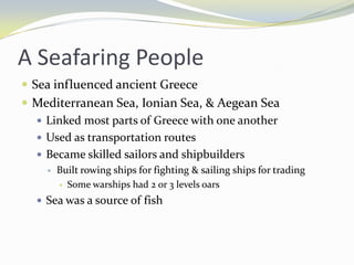 A Seafaring People
 Sea influenced ancient Greece
 Mediterranean Sea, Ionian Sea, & Aegean Sea
   Linked most parts of Greece with one another
   Used as transportation routes
   Became skilled sailors and shipbuilders
       Built rowing ships for fighting & sailing ships for trading
         Some warships had 2 or 3 levels oars

   Sea was a source of fish
 