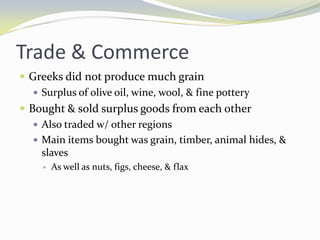 Trade & Commerce
 Greeks did not produce much grain
    Surplus of olive oil, wine, wool, & fine pottery
 Bought & sold surplus goods from each other
    Also traded w/ other regions
    Main items bought was grain, timber, animal hides, &
     slaves
       As well as nuts, figs, cheese, & flax
 