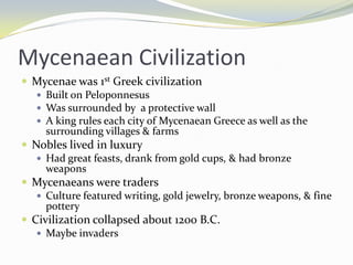Mycenaean Civilization
 Mycenae was 1st Greek civilization
    Built on Peloponnesus
    Was surrounded by a protective wall
    A king rules each city of Mycenaean Greece as well as the
     surrounding villages & farms
 Nobles lived in luxury
    Had great feasts, drank from gold cups, & had bronze
     weapons
 Mycenaeans were traders
    Culture featured writing, gold jewelry, bronze weapons, & fine
     pottery
 Civilization collapsed about 1200 B.C.
    Maybe invaders
 