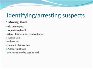 Identifying/arresting suspects
 Moving: (tail)
-info on suspect
c. open/rough tail:
-subject knows under surveillance
e. Loose tail:
-undetected
-constant observation
h. Close/tight tail:
-know crime to be committed
 