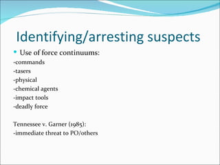 Identifying/arresting suspects
 Use of force continuums:
-commands
-tasers
-physical
-chemical agents
-impact tools
-deadly force

Tennessee v. Garner (1985):
-immediate threat to PO/others
 