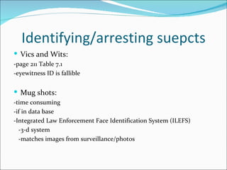 Identifying/arresting suepcts
 Vics and Wits:
-page 211 Table 7.1
-eyewitness ID is fallible


 Mug shots:
-time consuming
-if in data base
-Integrated Law Enforcement Face Identification System (ILEFS)
  -3-d system
  -matches images from surveillance/photos
 