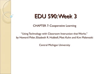 EDU 590: Week 3
              CHAPTER 7: Cooperative Learning

    “Using Technology with Classroom Instruction that Works.”
by Howard Pitler, Elizabeth R. Hubbell, Matt Kuhn and Kim Malenoski

                    Central Michigan University
 