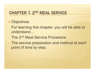 CHAPTER 7 2ND MEAL SERVICE
            7.

    Objectives
    For learning this chapter, you will be able to
    understand…
    understand
-   The 2nd Meal Service Procedure
-   The service preparation and method at each
    point of time by step.
 