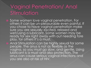    Some women love vaginal penetration. For
    others it can be un-pleasurable even painful. If
    you chose to have vaginal penetration make
    sure you are sexually excited, relaxed and
    wet/using a lubricant. Some women may be
    ready for sex right away with out needing fore
    play, for others it’s a must.
   Anal Stimulation can be highly sexual for some
    people. The anus is not as flexible as the
    vagina, so you must go slow, and gentle. Using
    lubricant is a must and also protection. The
    anus can cause serious vaginal infections and
    you are also at risk of HIV.
 