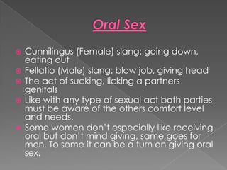    Cunnilingus (Female) slang: going down,
    eating out
   Fellatio (Male) slang: blow job, giving head
   The act of sucking, licking a partners
    genitals
   Like with any type of sexual act both parties
    must be aware of the others comfort level
    and needs.
   Some women don’t especially like receiving
    oral but don’t mind giving, same goes for
    men. To some it can be a turn on giving oral
    sex.
 