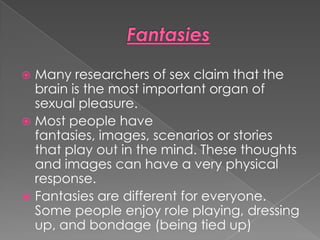  Many researchers of sex claim that the
  brain is the most important organ of
  sexual pleasure.
 Most people have
  fantasies, images, scenarios or stories
  that play out in the mind. These thoughts
  and images can have a very physical
  response.
 Fantasies are different for everyone.
  Some people enjoy role playing, dressing
  up, and bondage (being tied up)
 