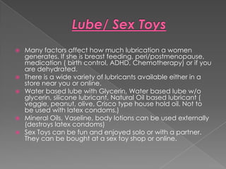  Many factors affect how much lubrication a women
  generates. If she is breast feeding, peri/postmenopause,
  medication ( birth control, ADHD, Chemotherapy) or if you
  are dehydrated.
 There is a wide variety of lubricants available either in a
  store near you or online.
 Water based lube with Glycerin, Water based lube w/o
  glycerin, silicone lubricant, Natural Oil based lubricant (
  veggie, peanut, olive, Crisco type house hold oil. Not to
  be used with latex condoms.)
 Mineral Oils, Vaseline, body lotions can be used externally
  (destroys latex condoms)
 Sex Toys can be fun and enjoyed solo or with a partner.
  They can be bought at a sex toy shop or online.
 