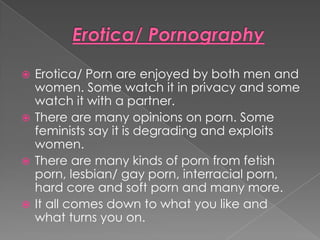  Erotica/ Porn are enjoyed by both men and
  women. Some watch it in privacy and some
  watch it with a partner.
 There are many opinions on porn. Some
  feminists say it is degrading and exploits
  women.
 There are many kinds of porn from fetish
  porn, lesbian/ gay porn, interracial porn,
  hard core and soft porn and many more.
 It all comes down to what you like and
  what turns you on.
 