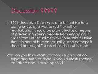 In 1994, Joycelyn Elders was at a United Nations
   conference, and was asked “ whether
   masturbation should be promoted as a means
   of preventing young people from engaging in
   riskier forms of sexual activity?” She said “ I think
   that it is part of human sexuality. And perhaps it
   should be taught.” soon after, she lost her job.

Why do you think masturbation is such a taboo
 topic and seen as “bad”? Should masturbation
 be talked about more openly?
 