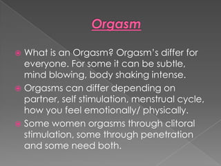  What is an Orgasm? Orgasm’s differ for
  everyone. For some it can be subtle,
  mind blowing, body shaking intense.
 Orgasms can differ depending on
  partner, self stimulation, menstrual cycle,
  how you feel emotionally/ physically.
 Some women orgasms through clitoral
  stimulation, some through penetration
  and some need both.
 