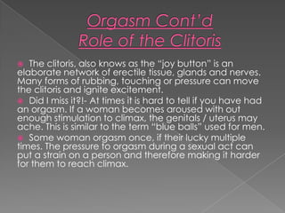   The clitoris, also knows as the “joy button” is an
elaborate network of erectile tissue, glands and nerves.
Many forms of rubbing, touching or pressure can move
the clitoris and ignite excitement.
 Did I miss it?!- At times it is hard to tell if you have had
an orgasm. If a woman becomes aroused with out
enough stimulation to climax, the genitals / uterus may
ache. This is similar to the term “blue balls” used for men.
 Some woman orgasm once, if their lucky multiple
times. The pressure to orgasm during a sexual act can
put a strain on a person and therefore making it harder
for them to reach climax.
 