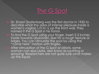    Dr. Ernest Grafenberg was the first doctor in 1950 to
    describe what the area of intense pleasure inside a
    women's vagina 1/3 to ½ up the front wall. They
    named it the G Spot in his honor.
   To find the G Spot using your finger, insert 2-3 inches
    inside towards abdomen, feel for a rough texture or
    ridges. You can stimulate the spot by using the
    “come here” motion with fingers.
   After stimulation of the G Spot or clitoris, some
    woman can ejaculate, also know as squirting or
    spraying. Researchers are not quite sure what makes
    up the liquid.
 