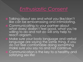  Talking about sex and what you like/don’t
  like can be embarrassing and intimidating.
 Communicating to your partner about
  what does/ doesn’t feel good, what you’re
  willing to do and not do will only help to
  reach orgasm.
 Make sure your body language and verbal
  language are saying the same thing. If you
  do not feel comfortable doing something
  make sure you say no and not continue.
 Communication is the key to a healthy and
  satisfying sex life!
 
